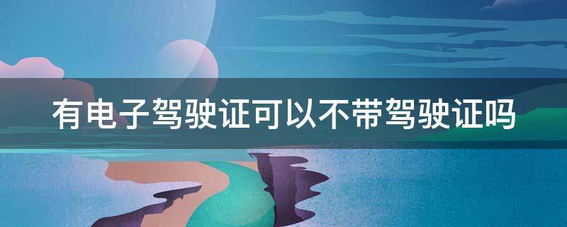 有电子驾驶证可以不带驾驶证吗（有电子驾驶证可以不带驾驶证吗 海口）