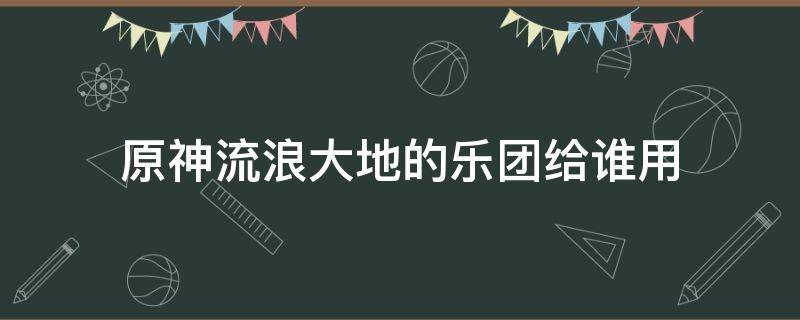 原神流浪大地的乐团给谁用（原神谁适合流浪大地乐团）