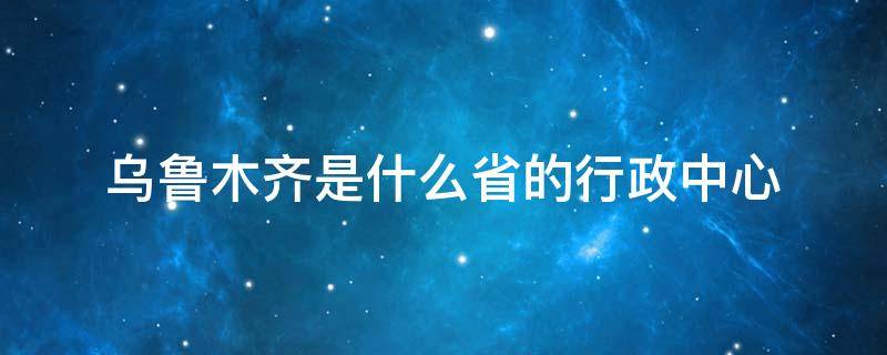 乌鲁木齐是什么省的行政中心 新疆乌鲁木齐市级行政区是什么