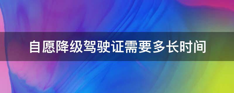 自愿降级驾驶证需要多长时间（驾驶证自动降级后再升级需多长时）