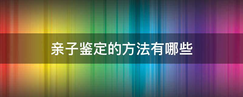 亲子鉴定的方法有哪些（亲子鉴定有哪几种方法）