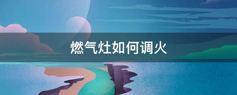 燃气灶如何调火（燃气灶如何调火力）