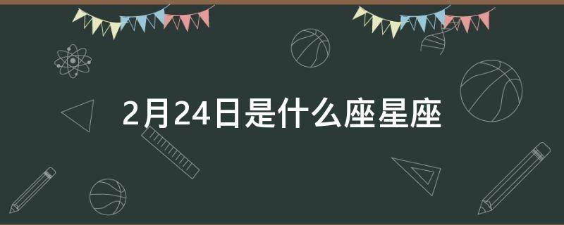 2月24日是什么座星座（2月24日的星座是什么星座）