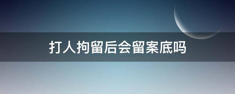 打人拘留后会留案底吗 打人刑拘会留案底吗