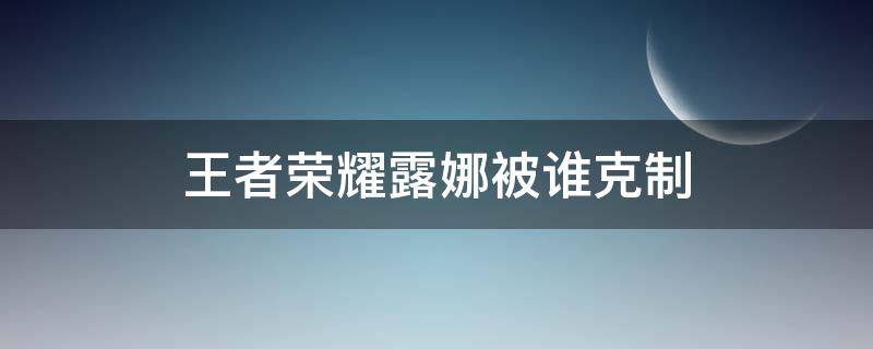 王者荣耀露娜被谁克制 露娜被克制的英雄