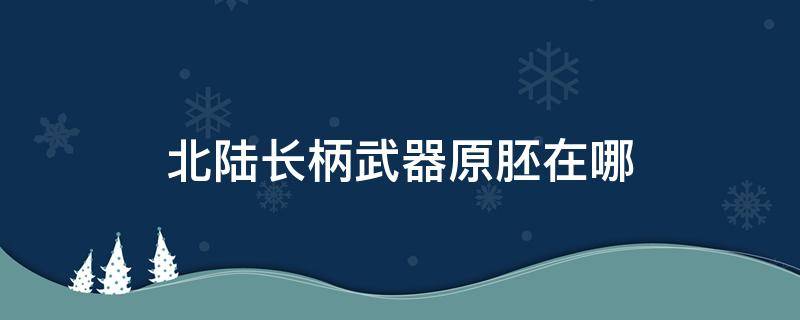 北陆长柄武器原胚在哪（北陆长柄武器原胚在哪里）