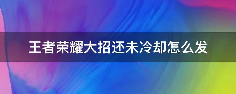 王者荣耀大招还未冷却怎么发 王者荣耀大招还未冷却怎么发视频