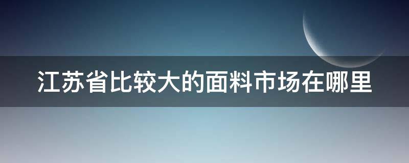 江苏省比较大的面料市场在哪里 江苏毛纺面料市场在哪里