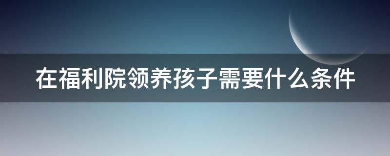 在福利院领养孩子需要什么条件 在福利院领养孩子需要什么条件才能领