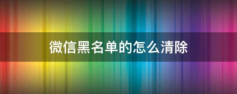 微信黑名单的怎么清除 微信里黑名单怎么清除