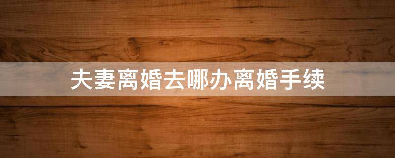 夫妻离婚去哪办离婚手续 夫妻离婚怎么办理手续