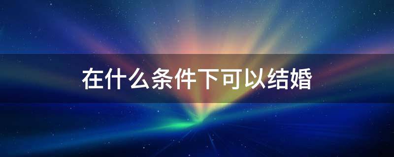 在什么条件下可以结婚（什么情况下才可以结婚）