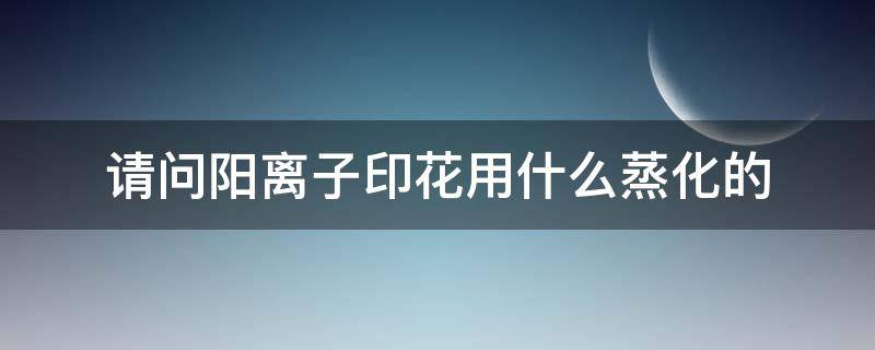 请问阳离子印花用什么蒸化的（印花工艺中蒸化的作用是什么）