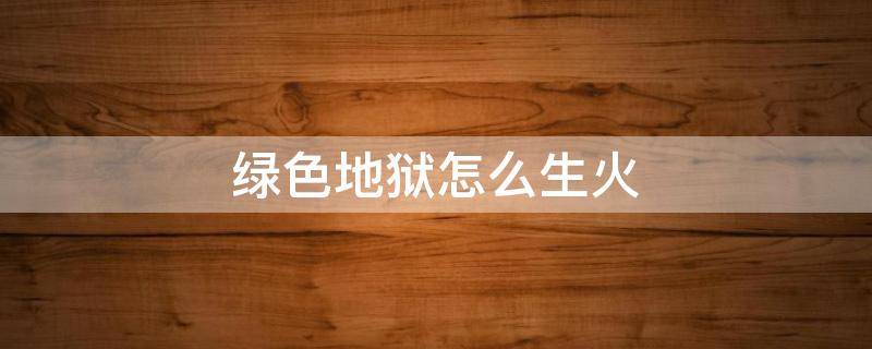 绿色地狱怎么生火 绿色地狱怎么生火?绿色地狱生火攻略