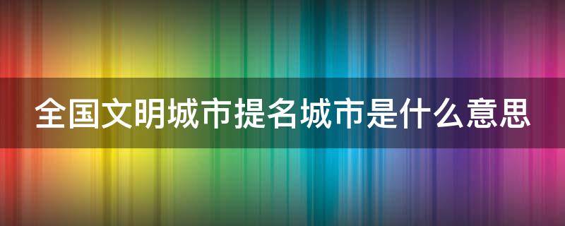 全国文明城市提名城市是什么意思 全国文明城市提名后下一步是什么