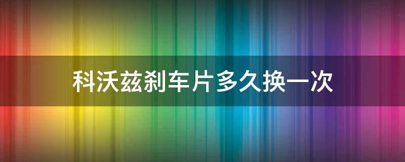 科沃兹刹车片多久换一次（科沃兹刹车片多久更换）