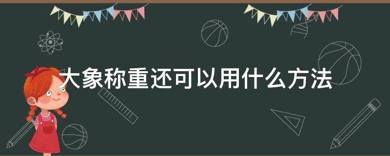 大象称重还可以用什么方法 还有什么称重称大象的方法