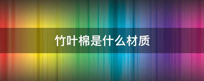 竹叶棉是什么材质（竹纤维是什么材质和棉有什么不同）