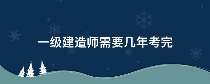 一级建造师需要几年考完（一级建造师需要几年考过）