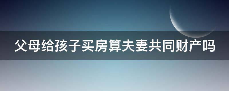 父母给孩子买房算夫妻共同财产吗（父母给孩子买房算夫妻共同财产吗知乎）