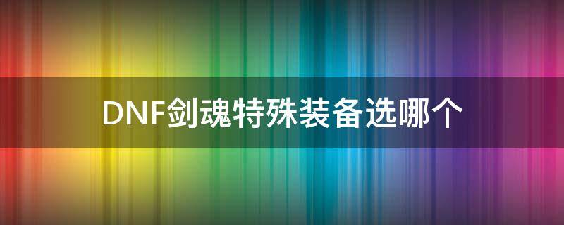 DNF剑魂特殊装备选哪个（地下城剑魂换装特殊装备选什么）