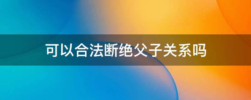 可以合法断绝父子关系吗（可以通过法律断绝父子关系吗）