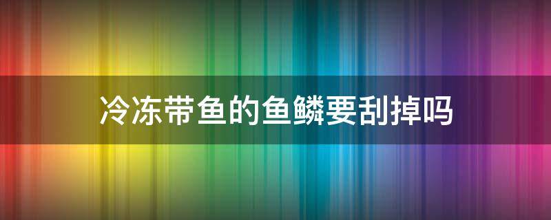 冷冻带鱼的鱼鳞要刮掉吗 新鲜带鱼鱼鳞需要刮掉吗