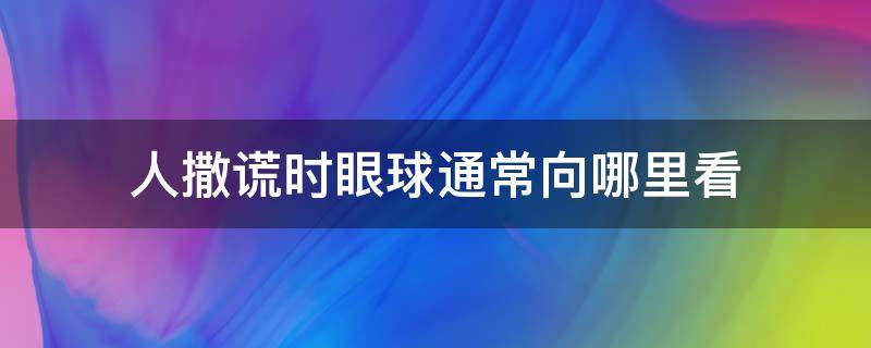 人撒谎时眼球通常向哪里看 人撒谎时眼睛会往哪边看