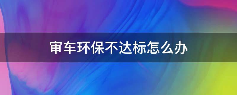 审车环保不达标怎么办 审车环保不过有什么好办法