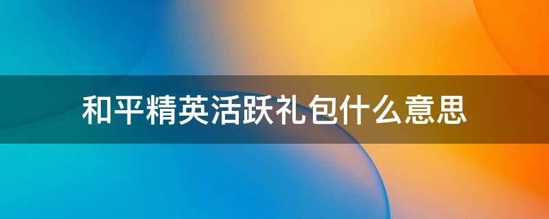 和平精英活跃礼包什么意思（和平精英活跃礼包怎么回事）