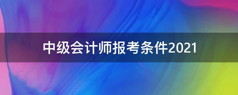 中级会计师报考条件2021 中级会计师报考条件2021时间浙江省