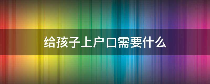 给孩子上户口需要什么 给孩子上户口需要什么材料