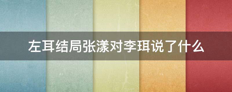 左耳结局张漾对李珥说了什么（左耳结局为什么李耳和张漾在一起了）