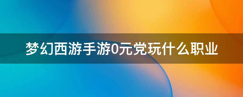 梦幻西游手游0元党玩什么职业（梦幻西游手游0元党玩什么职业好2021）