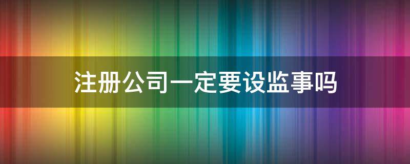 注册公司一定要设监事吗（注册公司需要监事吗?）