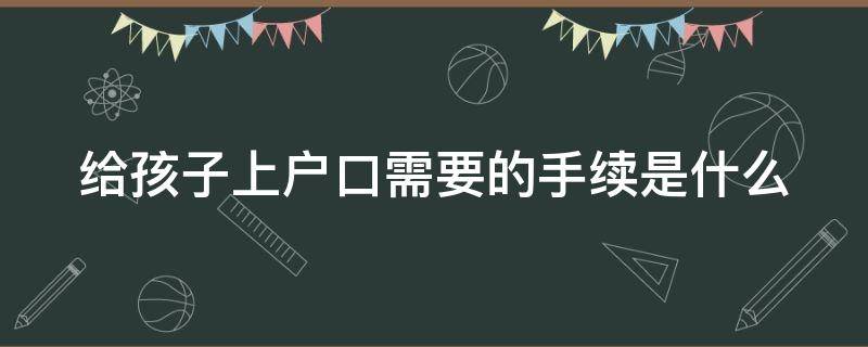 给孩子上户口需要的手续是什么（给孩子上户口需要的手续是什么样的）