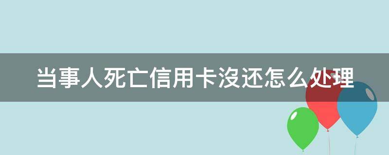 当事人死亡信用卡沒还怎么处理（如果当事人死了信用卡还需要还吗）