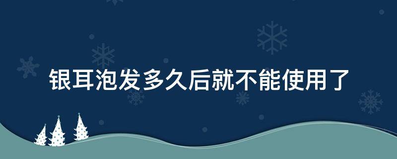 银耳泡发多久后就不能使用了（银耳泡发多久后就不能使用了冬天）