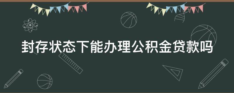 封存状态下能办理公积金贷款吗 封存状态下的公积金可以贷款吗