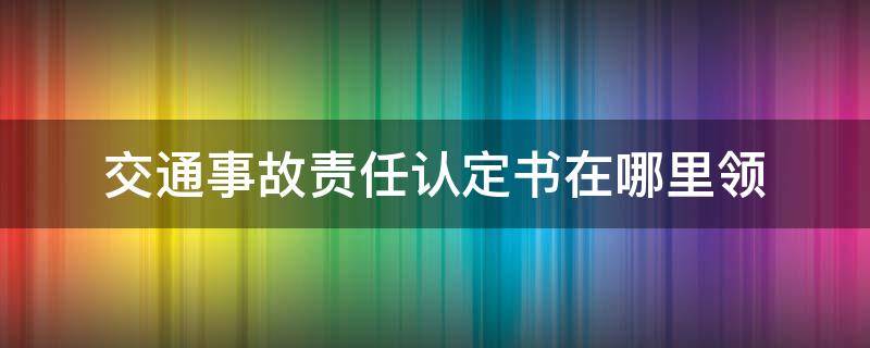 交通事故责任认定书在哪里领（交通事故认定书去哪里领）