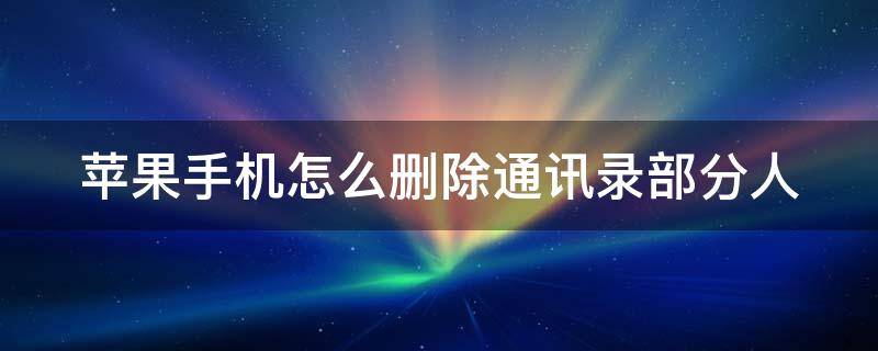 苹果手机怎么删除通讯录部分人 苹果手机怎么删除通讯录人名