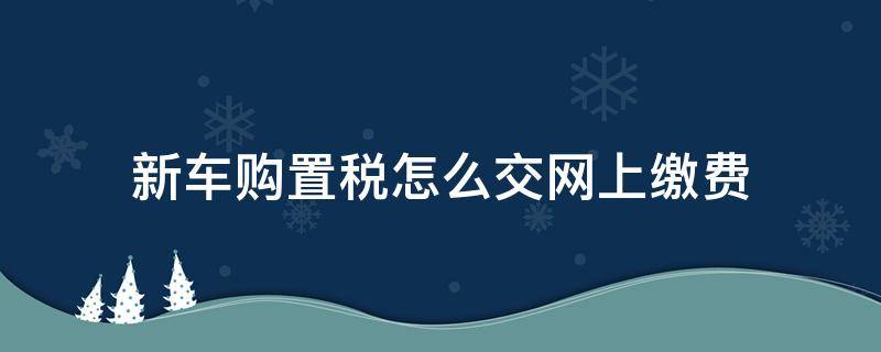 新车购置税怎么交网上缴费 车辆购置税怎么交网上缴费