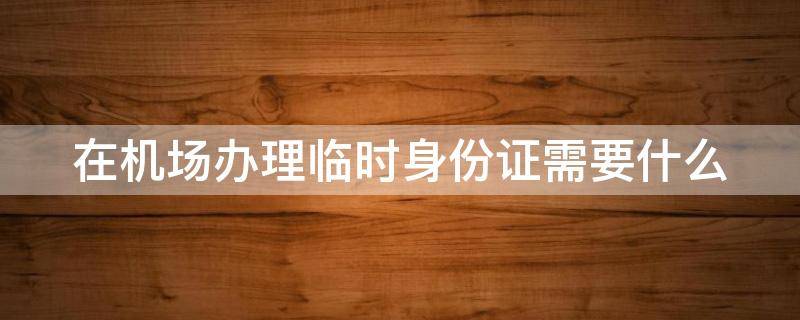 在机场办理临时身份证需要什么 在机场办理临时身份证需要什么东西