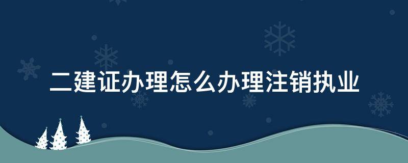 二建证办理怎么办理注销执业（二建证如何注销注册）