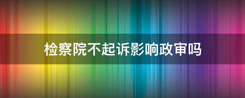 检察院不起诉影响政审吗（检察院不予起诉会影响孩子政审吗?）