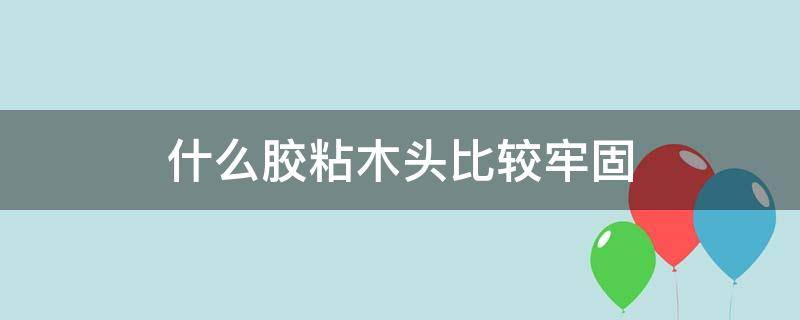 什么胶粘木头比较牢固 粘木头用什么胶最牢