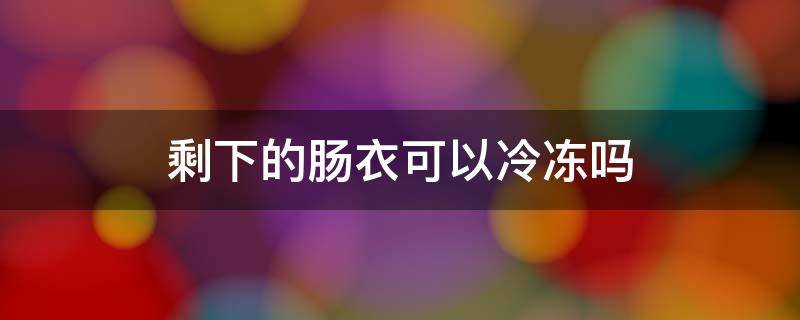 剩下的肠衣可以冷冻吗 肠衣可以放冰箱冷冻吗?