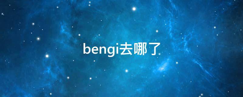 bengi去哪了 bengi去哪了?