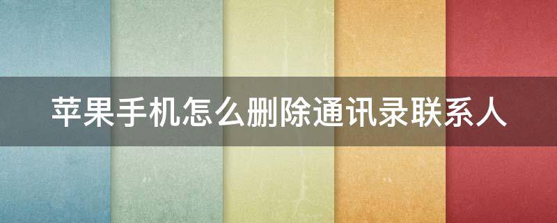 苹果手机怎么删除通讯录联系人 苹果手机怎么删除通讯录联系人批量