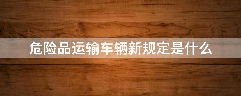 危险品运输车辆新规定是什么（危险品车辆运输管理规定）